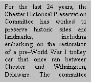 Text Box: For the last 24 years, the Chester Historical Preservation Committee has worked to preserve historic sites and landmarks, including embarking on the restoration of a pre&ndash;World War I trolley car that once ran between Chester and Wilmington, Delaware. The committee showcases the area&rsquo;s many historic homes and mansions during the holiday season and holds monthly meetings at the Chester Friends Meeting House to share the city&rsquo;s history with others. 